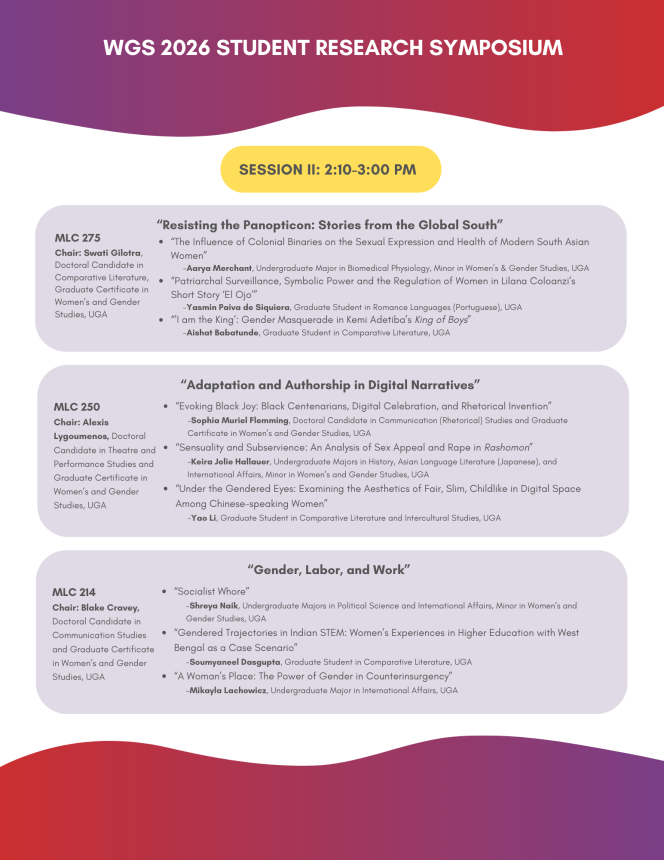 “Resisting the Panopticon: Stories from the Global South” “The Influence of Colonial Binaries on the Sexual Expression and Health of Modern South Asian Women” -Aarya Merchant, Undergraduate Major in Biomedical Physiology, Minor in Women’s & Gender Studies, UGA “Patriarchal Surveillance, Symbolic Power and the Regulation of Women in Lilana Coloanzi’s Short Story ‘El Ojo’” -Yasmin Paiva de Siquiera, Graduate Student in Romance Languages (Portuguese), UGA “’I am the King’: Gender Masquerade in Kemi Adetiba’s King of Boys” -Aishat Babatunde, Graduate Student in Comparative Literature, UGA “Adaptation and Authorship in Digital Narratives” MLC 250 Chair: Alexis Lygoumenos, Doctoral Candidate in Theatre and Performance Studies and Graduate Certificate in Women’s and Gender Studies, UGA “Evoking Black Joy: Black Centenarians, Digital Celebration, and Rhetorical Invention”  -Sophia Muriel Flemming, Doctoral Candidate in Communication (Rhetorical) Studies and Graduate Certificate in Women’s and Gender Studies, UGA “Sensuality and Subservience: An Analysis of Sex Appeal and Rape in Rashomon” -Keira Jolie Hallauer, Undergraduate Majors in History, Asian Language Literature (Japanese), and International Affairs, Minor in Women’s and Gender Studies, UGA “Under the Gendered Eyes: Examining the Aesthetics of Fair, Slim, Childlike in Digital Space Among Chinese-speaking Women”   -Yao Li, Graduate Student in Comparative Literature and Intercultural Studies, UGA MLC 275 Chair: Swati Gilotra, Doctoral Candidate in Comparative Literature, Graduate Certificate in Women’s and Gender Studies, UGA “Gender, Labor, and Work” MLC 214 Chair: Blake Cravey, Doctoral Candidate in Communication Studies and Graduate Certificate in Women’s and Gender Studies, UGA “Socialist Whore”  -Shreya Naik, Undergraduate Majors in Political Science and International Affairs, Minor in Women’s and Gender Studies, UGA “Gendered Trajectories in Indian STEM: Women’s Experiences in Higher Education with West Bengal as a Case Scenario” -Soumyaneel Dasgupta, Graduate Student in Comparative Literature, UGA “A Woman’s Place: The Power of Gender in Counterinsurgency”   -Mikayla Lachowicz, Undergraduate Major in International Affairs, UGA