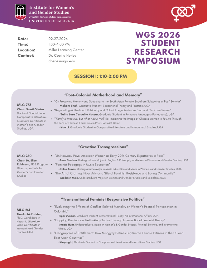 Date: Time: Location: Contact: 02.27.2026 1:00-4:00 PM Miller Learning Center Dr. Cecilia Herles cherles@uga.edu SESSION I: 1:10-2:00 PM “Post-Colonial Motherhood and Memory” MLC 275 Chair: Swati Gilotra, Doctoral Candidate in Comparative Literature, Graduate Certificate in Women’s and Gender Studies, UGA “On Preserving Memory and Speaking to the South Asian Female Subaltern Subject as a ‘Post’ Scholar”             -Maham Shah, Graduate Student, Educational Theory and Practice, UGA “Negotiating Motherhood: Patriarchy and Colonial Legacies in Eva Luna and Hurricane Season“              -Talita Lara Carvalho Nassur, Graduate Student in Romance languages (Portuguese), UGA “’Family is Precious. But What About Me?’ Re-imagining the Image of Chinese Women in To Live Through the Lens of Chinese Feminisms in Post-Socialist China              -Yao Li, Graduate Student in Comparative Literature and Intercultural Studies, UGA WGS 2026 Student Research Symposium “Creative Transgressions” MLC 250 Chair: Dr. Elise Robinson, PR & Program Director, Institute for Women’s and Gender Studies “Un Nouveau Pays: American Women as Early 20th-Century Expatriates in Paris” -Anna Shaikun, Undergraduate Majors in English & Philosophy and Minor in Women’s and Gender Studies, UGA “Feminist Pedagogy in Music Education”  -Chloe James, Undergraduate Major in Music Education and Minor in Women’s and Gender Studies, UGA  “The Art of Crafting: Fiber Arts as a Site of Feminist Resistance and Loving Community’”  -Madison Mize, Undergraduate Majors in Women and Gender Studies and Sociology, UGA “Transnational Feminist Responsive Politics” MLC 214 Timeko McFadden,  Ph.D. Candidate in Hispanic Literature, Grad Certificate in Women’s and Gender Studies, UGA “Evaluating the Effects of Conflict-Related Mortality on Women’s Political Participation in Colombia” -Piper Duncan, Graduate Student in International Policy, AB International Affairs, UGA “Capping Dominance: Rethinking Quotas Through Intersectional Feminist Theory” -Gracie Hunt, Undergraduate Majors in Women’s & Gender Studies, Political Science, and International Affairs, UGA “Geographies of Entitlement: How Misogyny Defines Legitimate Female Citizens in the US and East Asian Countries”  -Xinyang Li, Graduate Student in Comparative Literature and Intercultural Studies, UGA